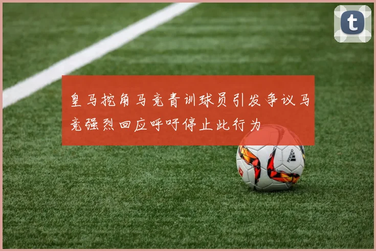 皇马挖角马竞青训球员引发争议马竞强烈回应呼吁停止此行为