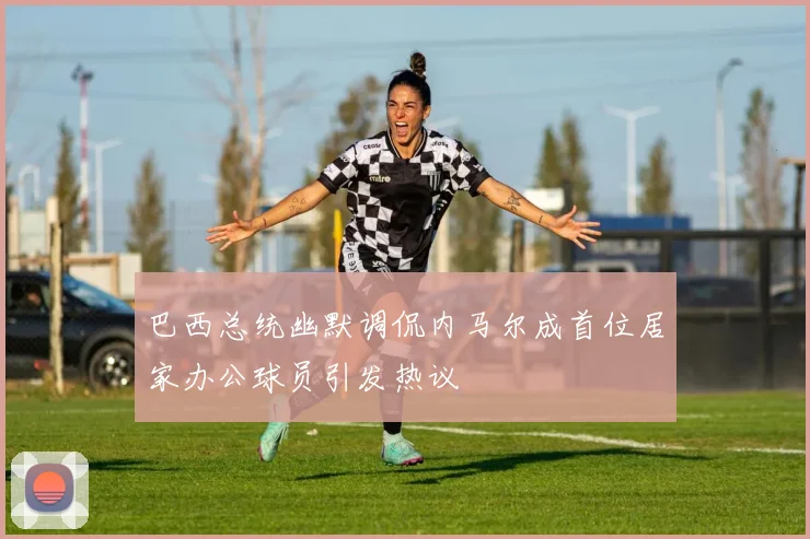 巴西总统幽默调侃内马尔成首位居家办公球员引发热议