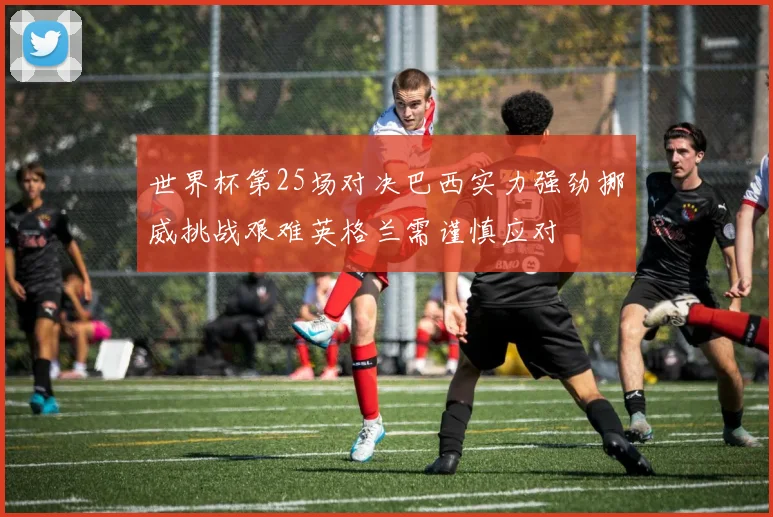 世界杯第25场对决巴西实力强劲挪威挑战艰难英格兰需谨慎应对