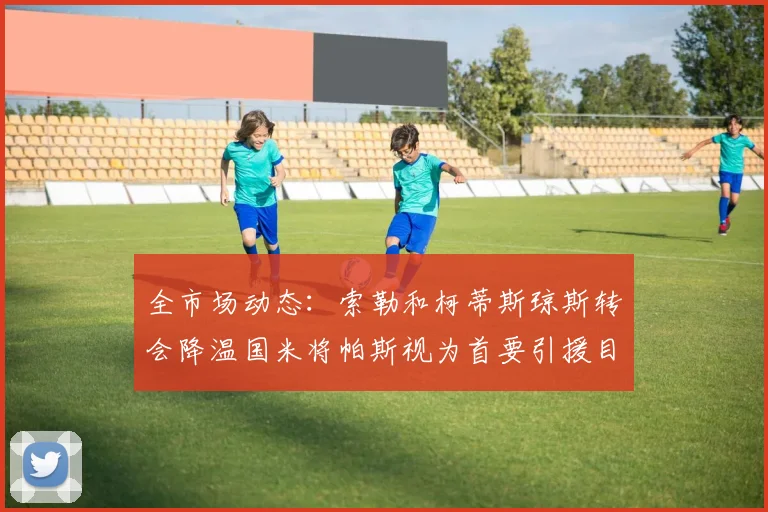 全市场动态：索勒和柯蒂斯琼斯转会降温国米将帕斯视为首要引援目标